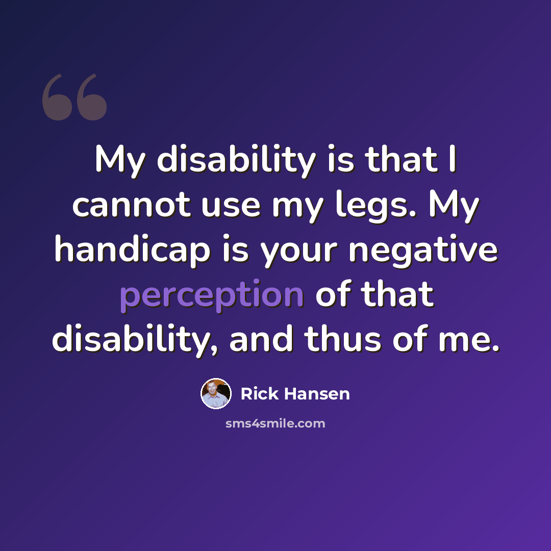 “My disability is that I cannot use my legs. My handicap is your negative perception of that disability, and thus of me.” quote by Rick Hansen