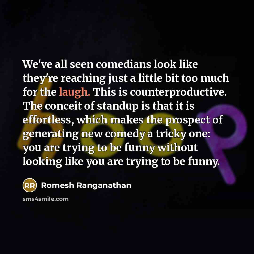 “We've all seen comedians look like they're reaching just a little bit too much for the laugh. This is counterproductive. The conceit of standup is that it is effortless, which makes the prospect of generating new comedy a tricky one: you are trying to be funny without looking like you are trying…” quote by Romesh Ranganathan