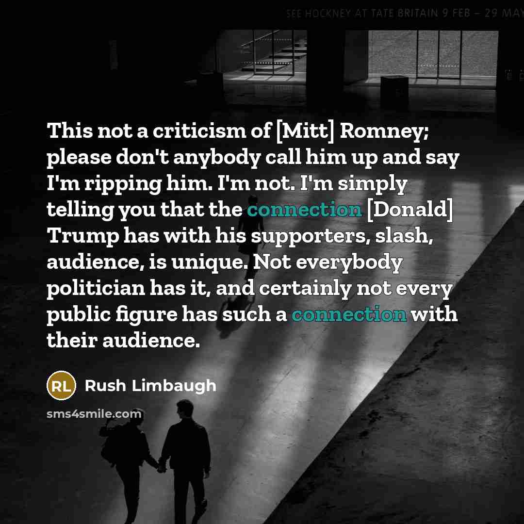 “This not a criticism of [Mitt] Romney; please don't anybody call him up and say I'm ripping him. I'm not. I'm simply telling you that the connection [Donald] Trump has with his supporters, slash, audience, is unique. Not everybody politician has it, and certainly not every public figure has such a…” quote by Rush Limbaugh