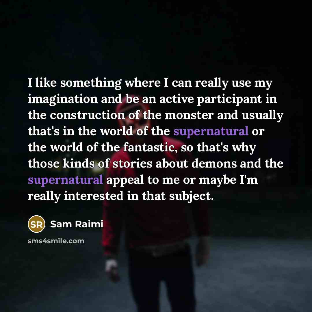 “I like something where I can really use my imagination and be an active participant in the construction of the monster and usually that's in the world of the supernatural or the world of the fantastic, so that's why those kinds of stories about demons and the supernatural appeal to me or maybe I'm…” quote by Sam Raimi