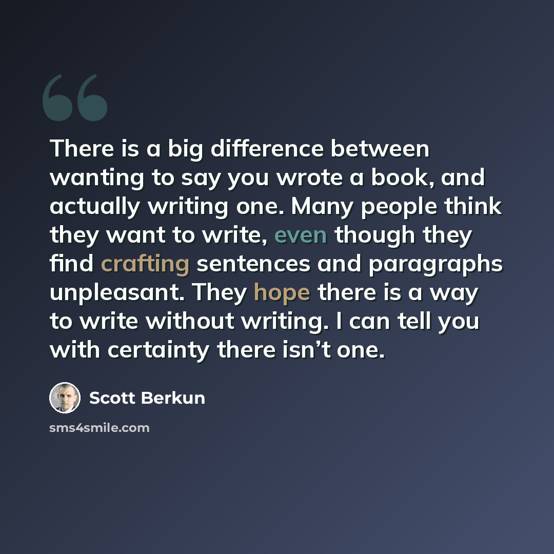 “There is a big difference between wanting to say you wrote a book, and actually writing one. Many people think they want to write, even though they find crafting sentences and paragraphs unpleasant. They hope there is a way to write without writing. I can tell you with certainty there isn’t one.” quote by Scott Berkun