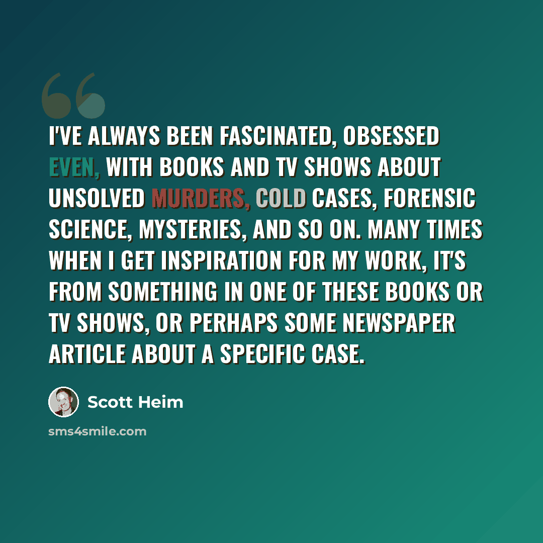 “I've always been fascinated, obsessed even, with books and TV shows about unsolved murders, cold cases, forensic science, mysteries, and so on. Many times when I get inspiration for my work, it's from something in one of these books or TV shows, or perhaps some newspaper article about a specific…” quote by Scott Heim