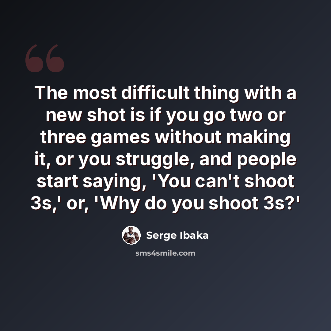 “The most difficult thing with a new shot is if you go two or three games without making it, or you struggle, and people start saying, 'You can't shoot 3s,' or, 'Why do you shoot 3s?'” quote by Serge Ibaka