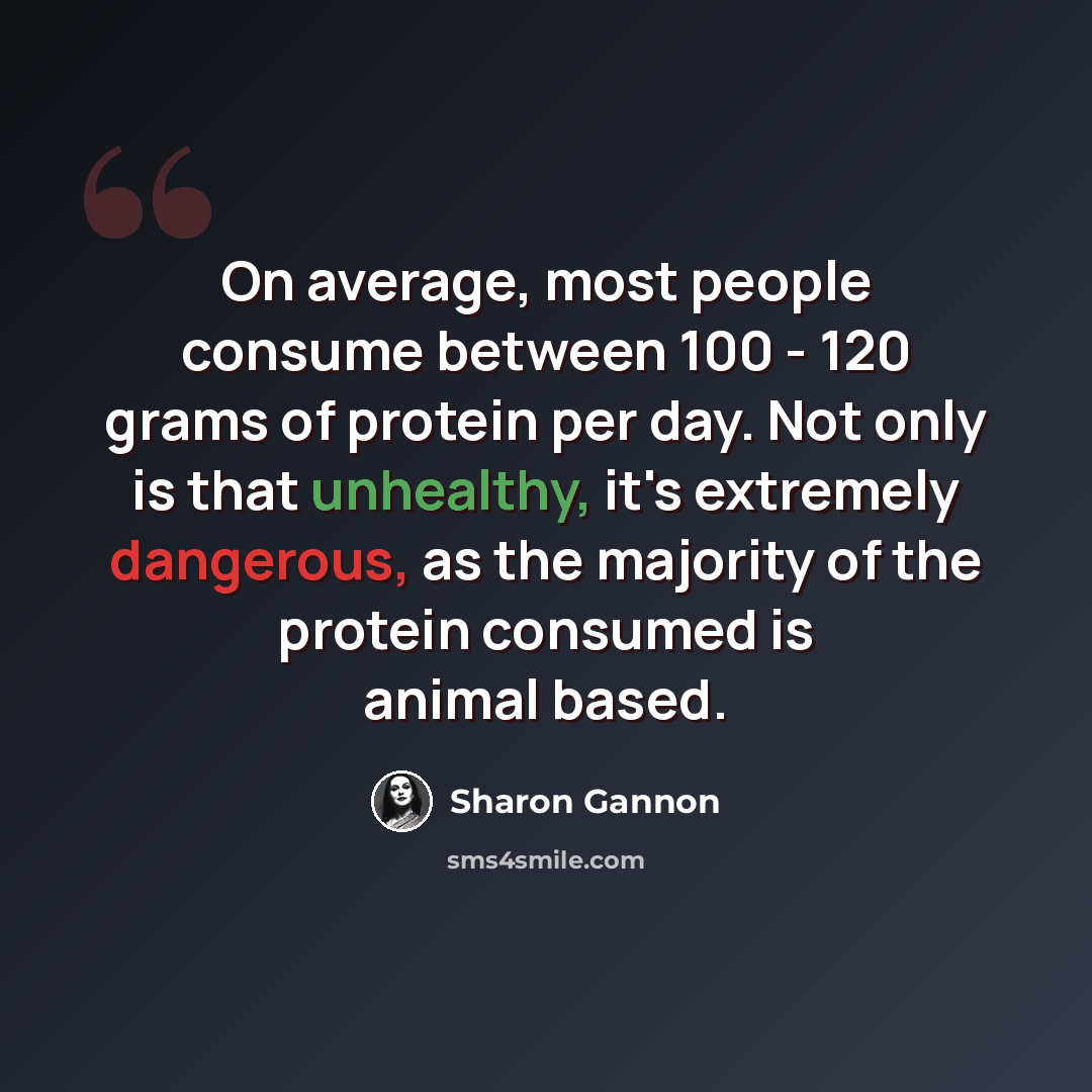 “On average, most people consume between 100 - 120 grams of protein per day. Not only is that unhealthy, it's extremely dangerous, as the majority of the protein consumed is animal based.” quote by Sharon Gannon