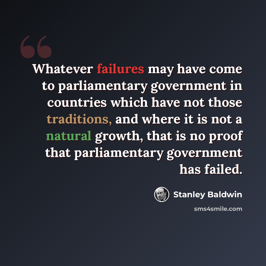 “Whatever failures may have come to parliamentary government in countries which have not those traditions, and where it is not a natural growth, that is no proof that parliamentary government has failed.” quote by Stanley Baldwin