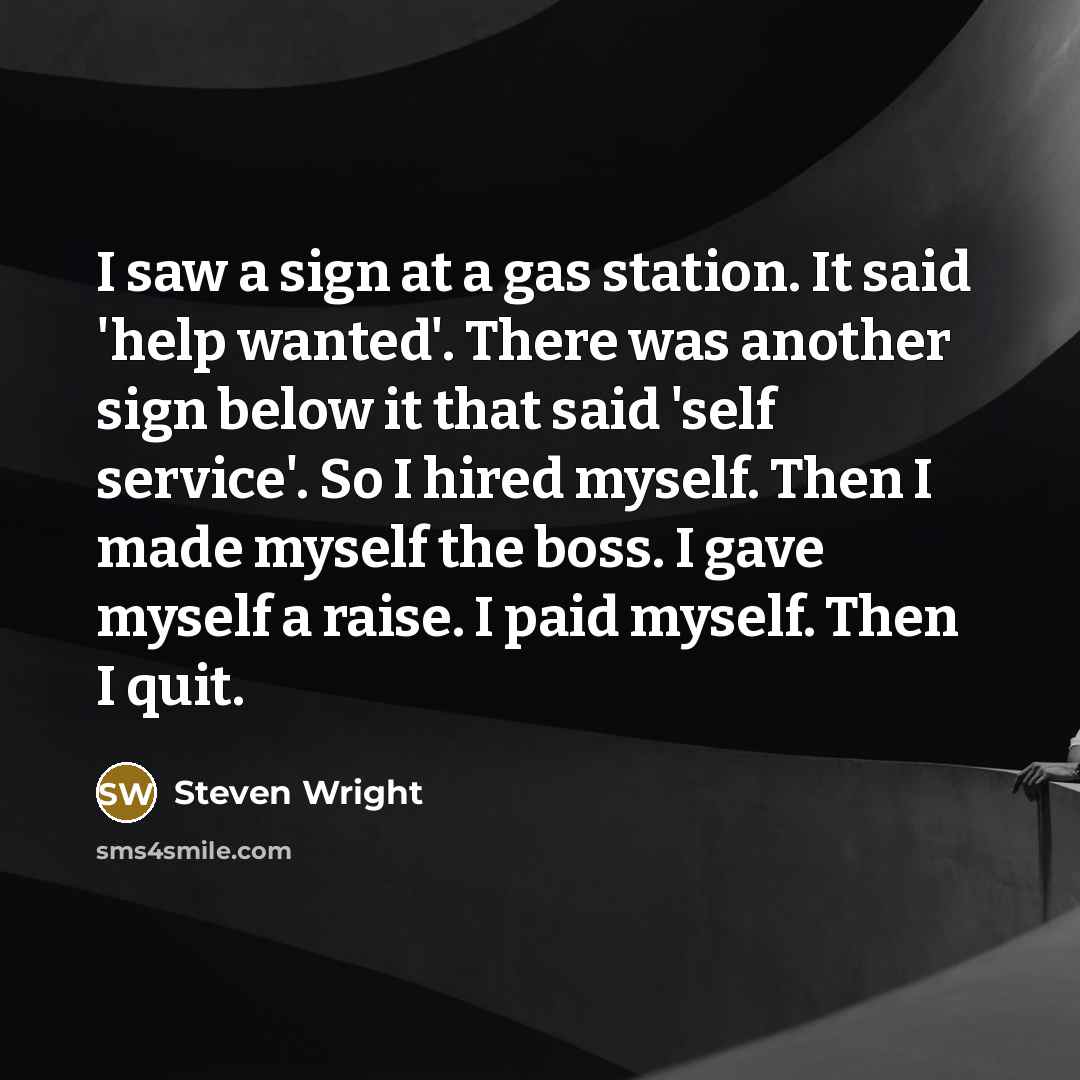 “I saw a sign at a gas station. It said 'help wanted'. There was another sign below it that said 'self service'. So I hired myself. Then I made myself the boss. I gave myself a raise. I paid myself. Then I quit.” quote by Steven Wright