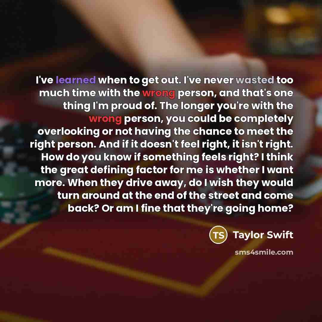 “I've learned when to get out. I've never wasted too much time with the wrong person, and that's one thing I'm proud of. The longer you're with the wrong person, you could be completely overlooking or not having the chance to meet the right person. And if it doesn't feel right, it isn't right. How…” quote by Taylor Swift
