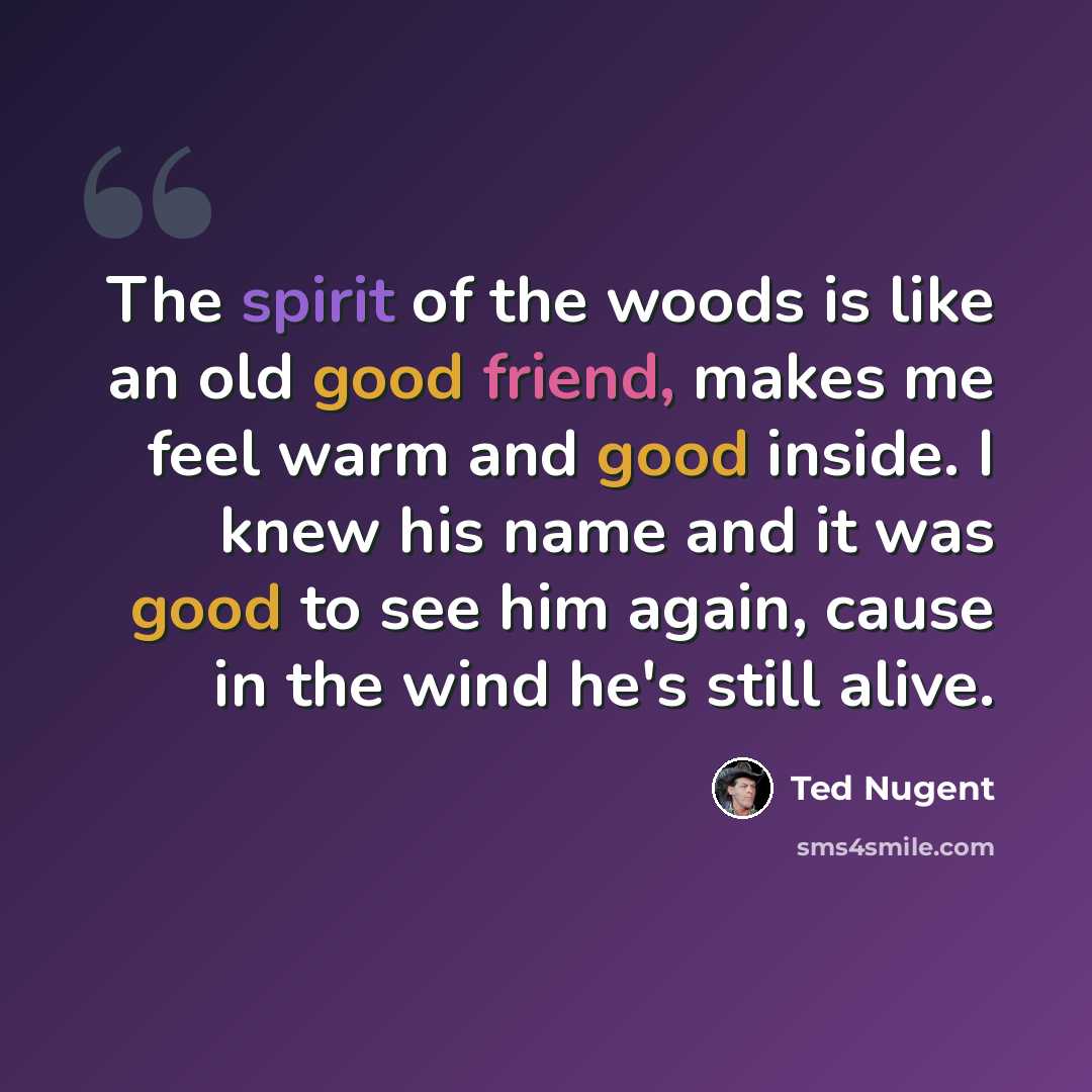 “The spirit of the woods is like an old good friend, makes me feel warm and good inside. I knew his name and it was good to see him again, cause in the wind he's still alive.” quote by Ted Nugent
