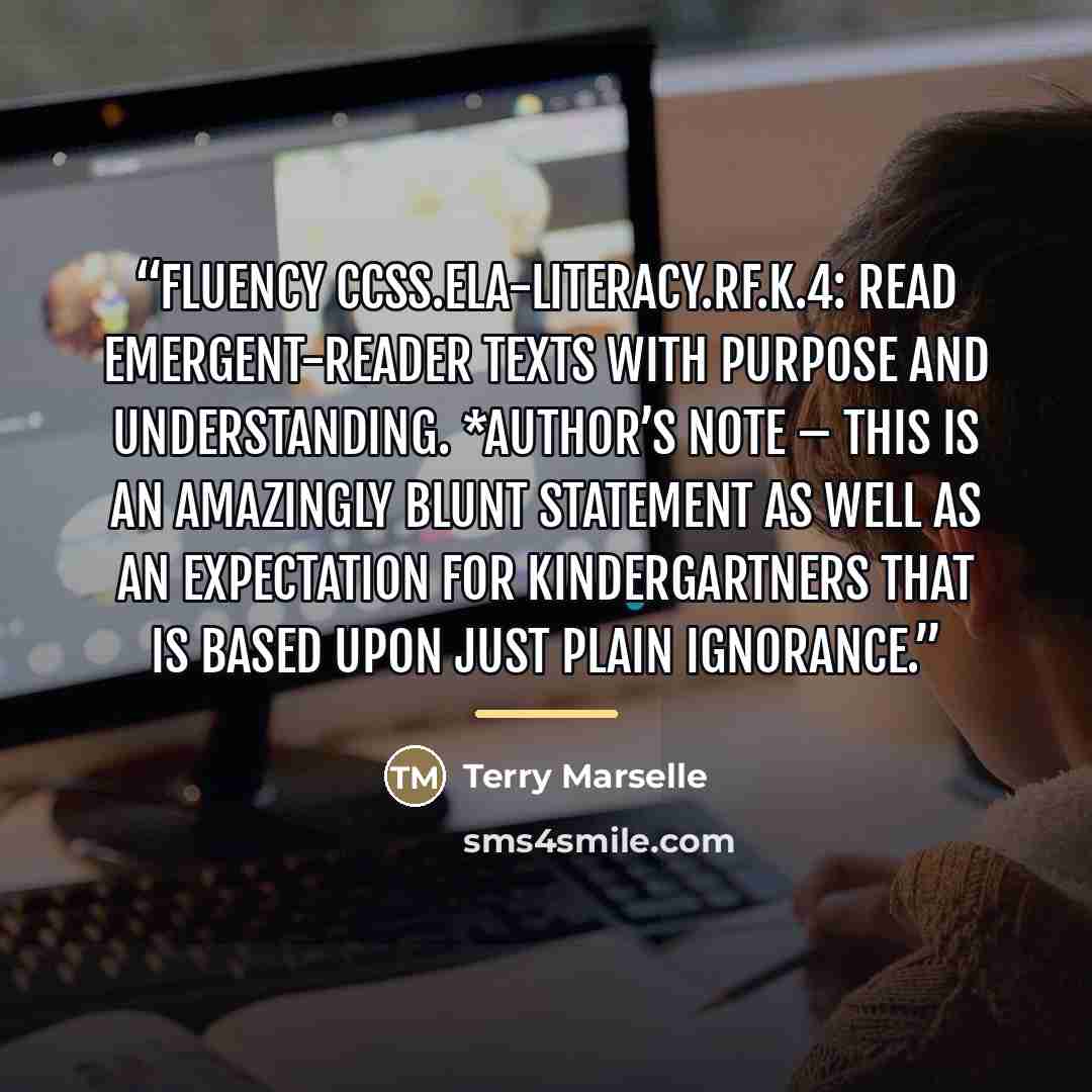“Fluency CCSS.ELA-LITERACY.RF.K.4: Read emergent-reader texts with purpose and understanding. *author’s note – This is an amazingly blunt statement as well as an expectation for kindergartners that is based upon just plain ignorance.” quote by Terry Marselle