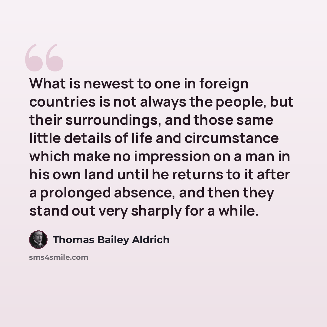 “What is newest to one in foreign countries is not always the people, but their surroundings, and those same little details of life and circumstance which make no impression on a man in his own land until he returns to it after a prolonged absence, and then they stand out very sharply for a while.” quote by Thomas Bailey Aldrich