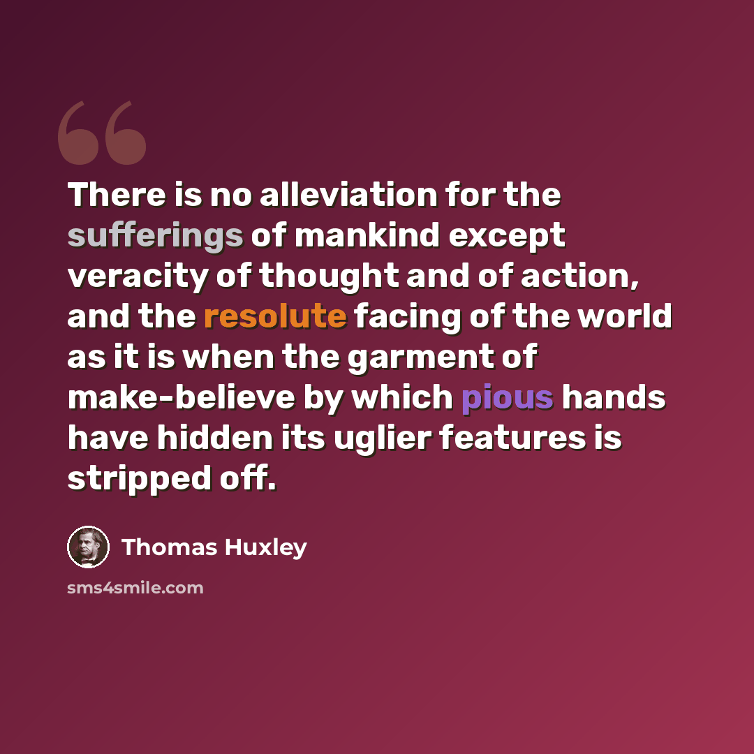 “There is no alleviation for the sufferings of mankind except veracity of thought and of action, and the resolute facing of the world as it is when the garment of make-believe by which pious hands have hidden its uglier features is stripped off.” quote by Thomas Huxley
