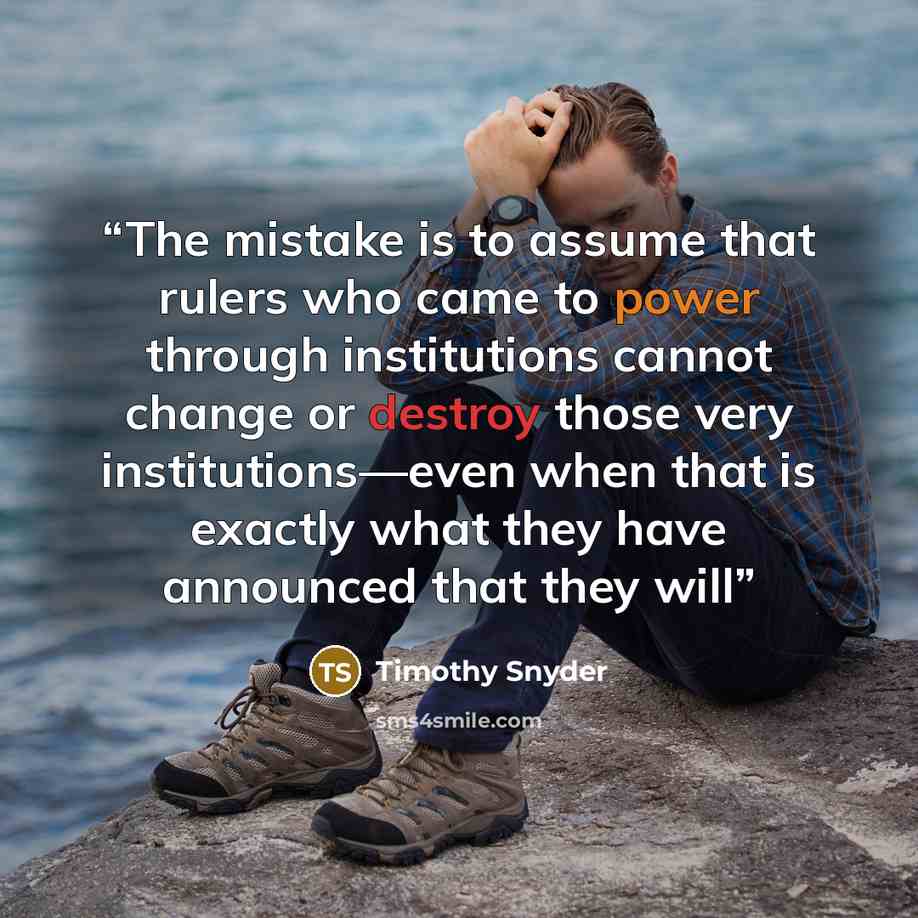 “The mistake is to assume that rulers who came to power through institutions cannot change or destroy those very institutions—even when that is exactly what they have announced that they will” quote by Timothy Snyder