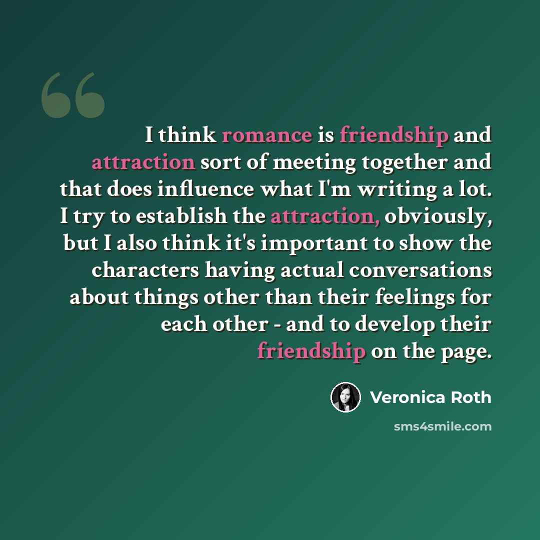 “I think romance is friendship and attraction sort of meeting together and that does influence what I'm writing a lot. I try to establish the attraction, obviously, but I also think it's important to show the characters having actual conversations about things other than their feelings for each…” quote by Veronica Roth