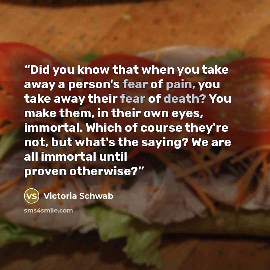 “Did you know that when you take away a person's fear of pain, you take away their fear of death? You make them, in their own eyes, immortal. Which of course they're not, but what's the saying? We are all immortal until proven otherwise?” quote by Victoria Schwab