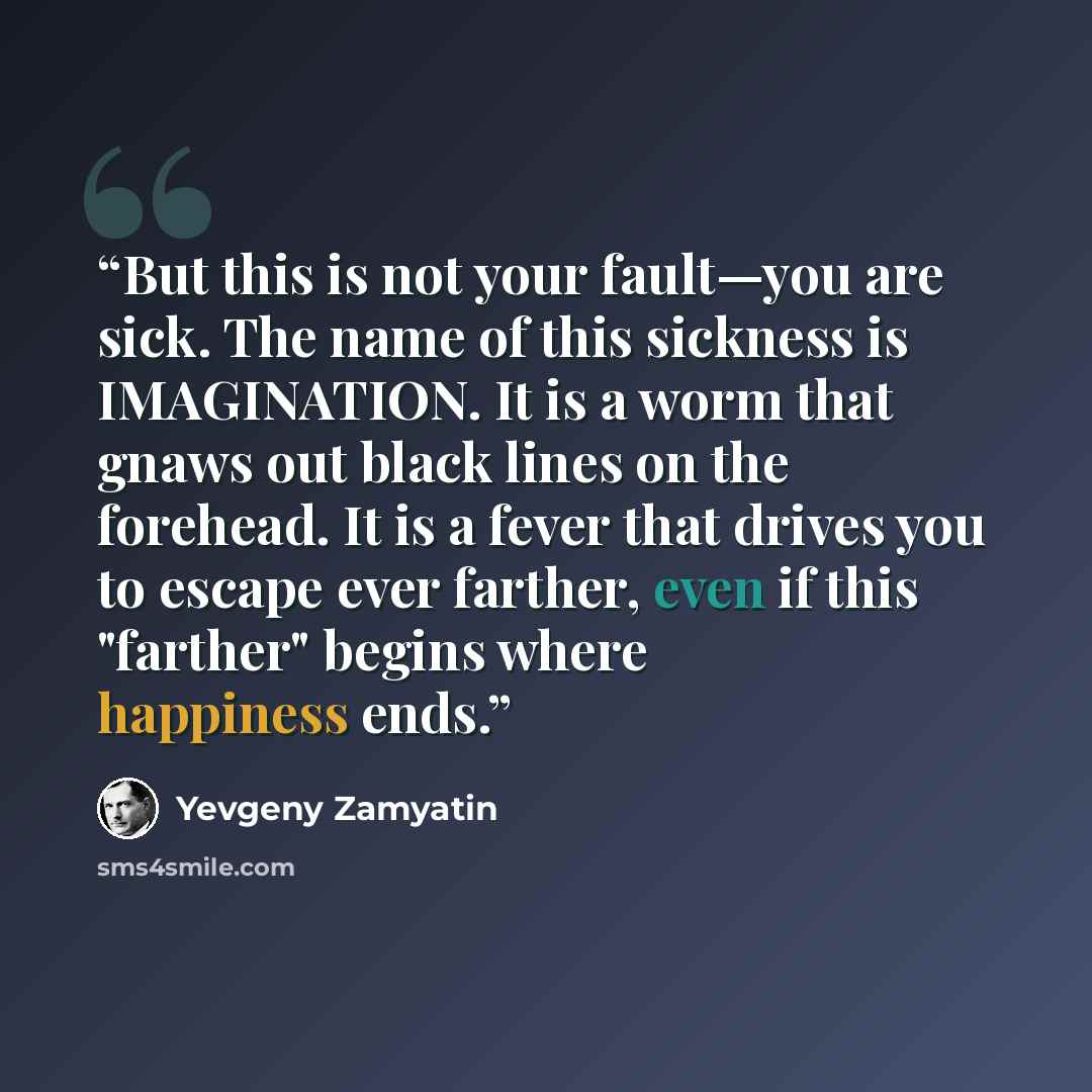 “But this is not your fault—you are sick. The name of this sickness is IMAGINATION. It is a worm that gnaws out black lines on the forehead. It is a fever that drives you to escape ever farther, even if this "farther" begins where happiness ends.” quote by Yevgeny Zamyatin