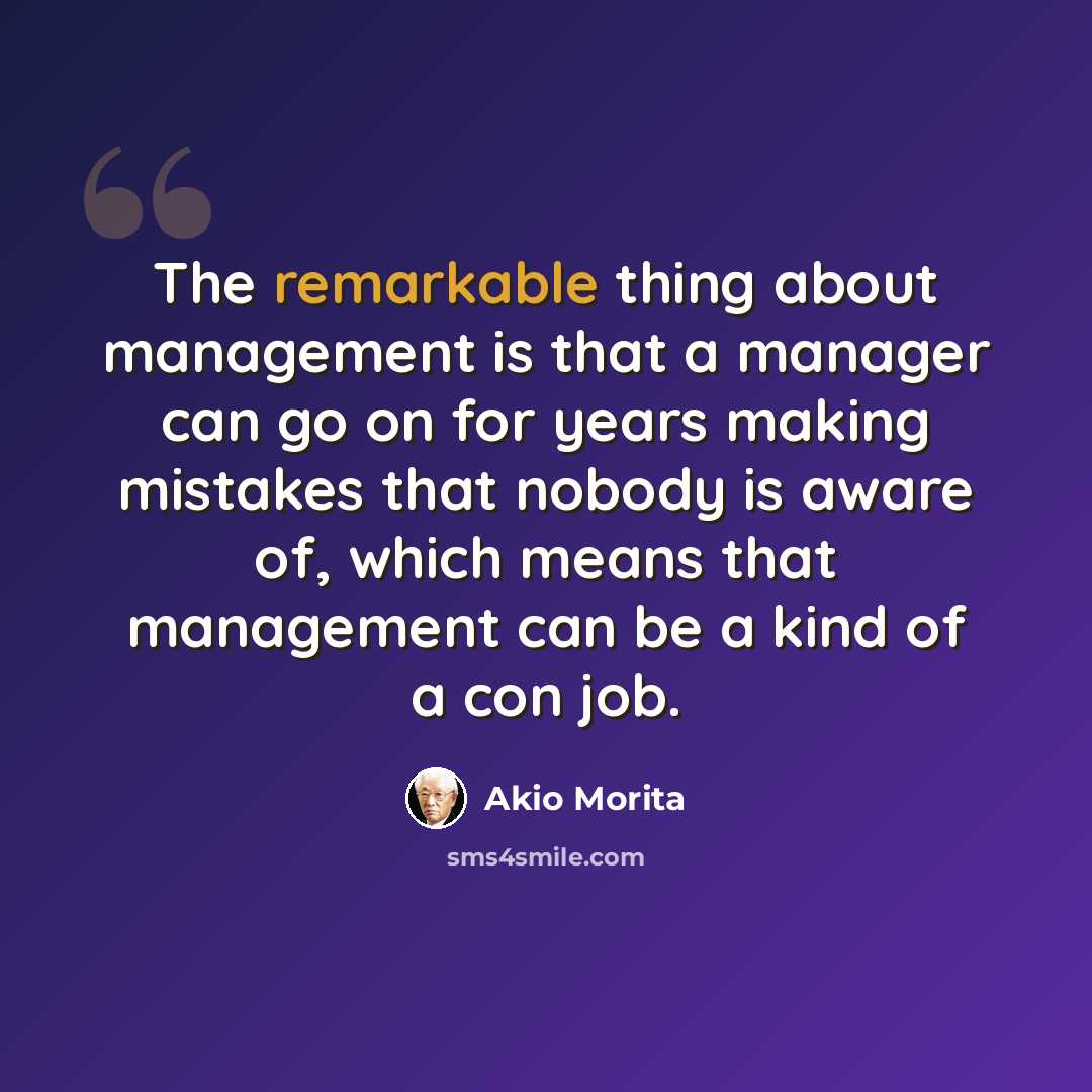 “The remarkable thing about management is that a manager can go on for years making mistakes that nobody is aware of, which means that management can be a kind of a con job.” quote by Akio Morita