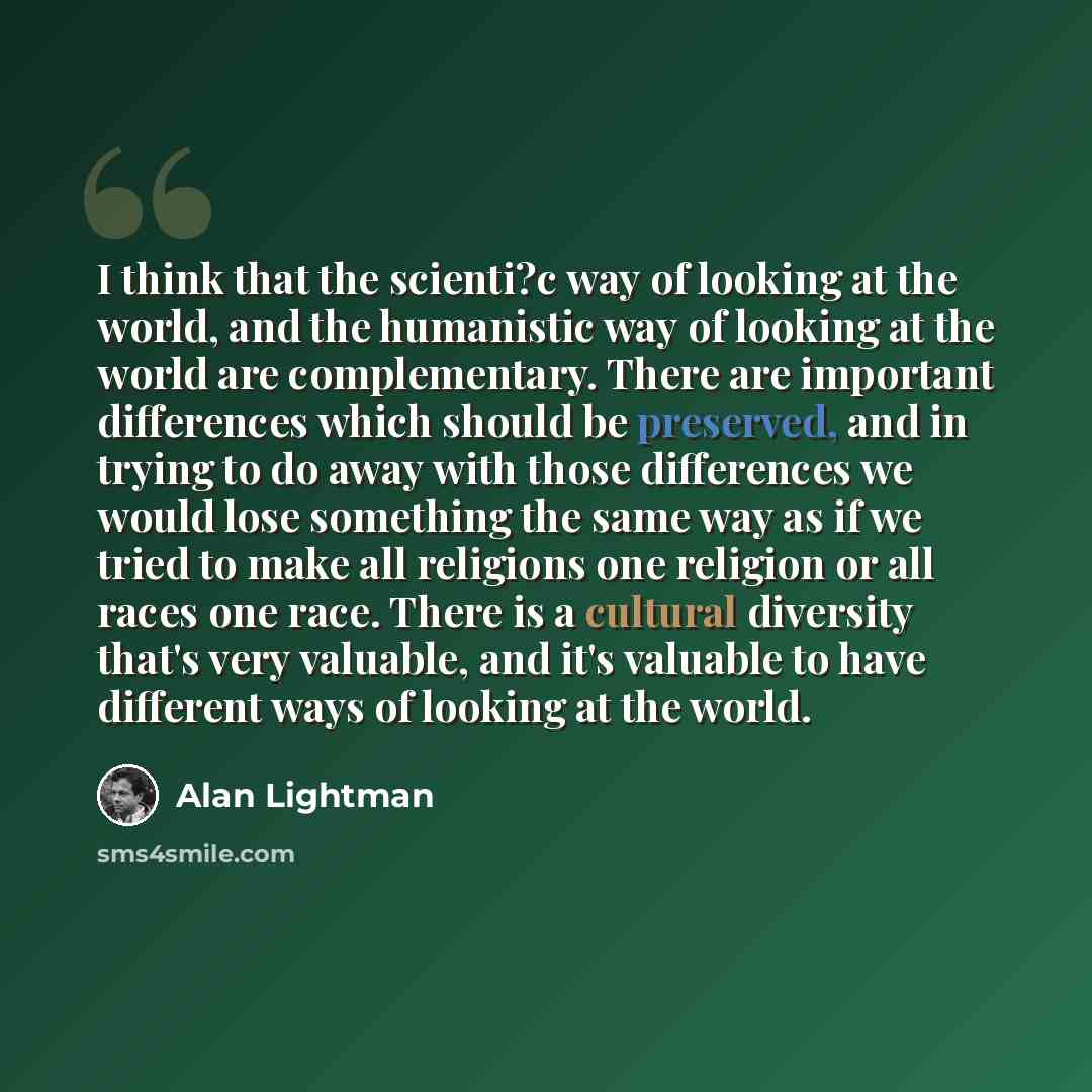 “I think that the scienti?c way of looking at the world, and the humanistic way of looking at the world are complementary. There are important differences which should be preserved, and in trying to do away with those differences we would lose something the same way as if we tried to make all…” quote by Alan Lightman