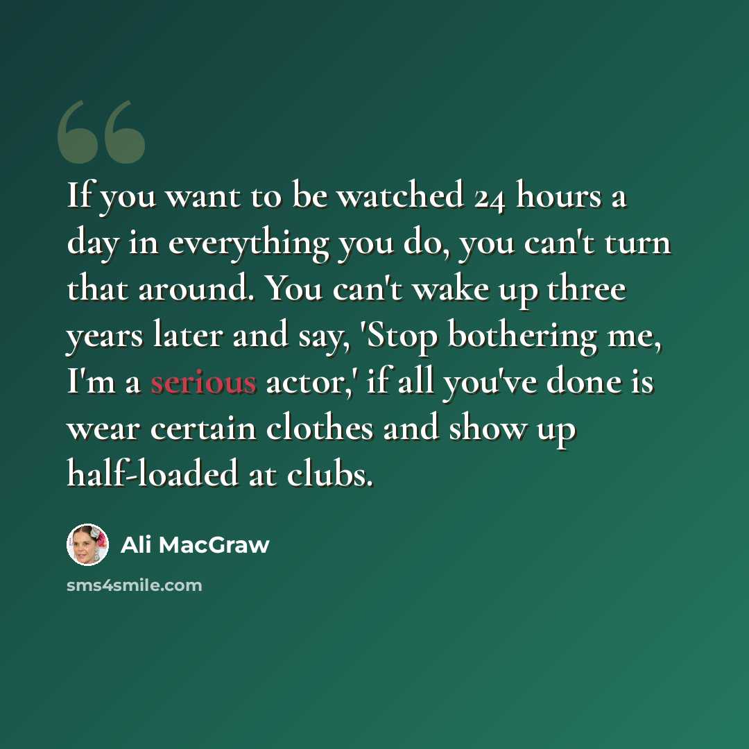 “If you want to be watched 24 hours a day in everything you do, you can't turn that around. You can't wake up three years later and say, 'Stop bothering me, I'm a serious actor,' if all you've done is wear certain clothes and show up half-loaded at clubs.” quote by Ali MacGraw