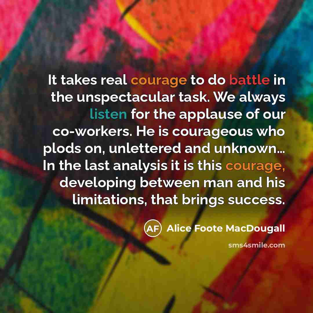 “It takes real courage to do battle in the unspectacular task. We always listen for the applause of our co-workers. He is courageous who plods on, unlettered and unknown… In the last analysis it is this courage, developing between man and his limitations, that brings success.” quote by Alice Foote MacDougall