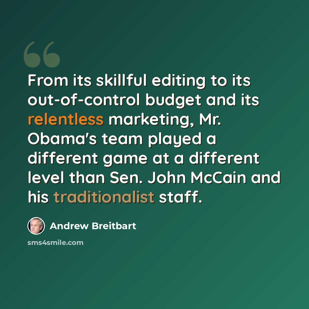“From its skillful editing to its out-of-control budget and its relentless marketing, Mr. Obama's team played a different game at a different level than Sen. John McCain and his traditionalist staff.” quote by Andrew Breitbart