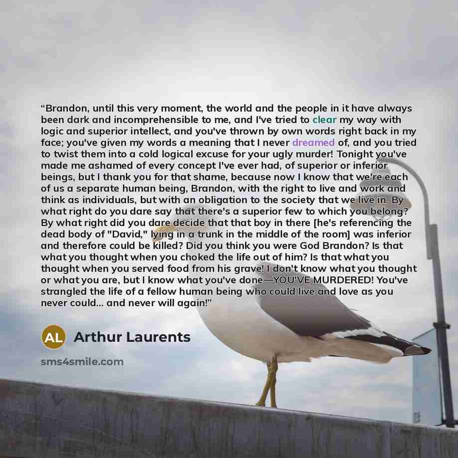 “Brandon, until this very moment, the world and the people in it have always been dark and incomprehensible to me, and I've tried to clear my way with logic and superior intellect, and you've thrown by own words right back in my face; you've given my words a meaning that I never dreamed of, and you…” quote by Arthur Laurents