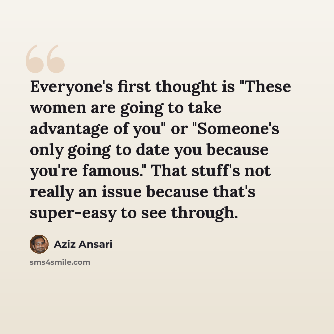 “Everyone's first thought is "These women are going to take advantage of you" or "Someone's only going to date you because you're famous." That stuff's not really an issue because that's super-easy to see through.” quote by Aziz Ansari