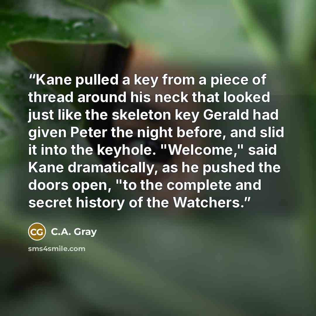 “Kane pulled a key from a piece of thread around his neck that looked just like the skeleton key Gerald had given Peter the night before, and slid it into the keyhole. "Welcome," said Kane dramatically, as he pushed the doors open, "to the complete and secret history of the Watchers.” quote by C.A. Gray