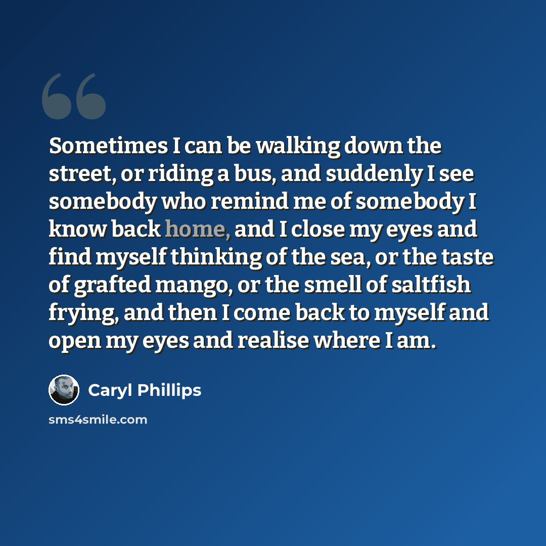 “Sometimes I can be walking down the street, or riding a bus, and suddenly I see somebody who remind me of somebody I know back home, and I close my eyes and find myself thinking of the sea, or the taste of grafted mango, or the smell of saltfish frying, and then I come back to myself and open my…” quote by Caryl Phillips