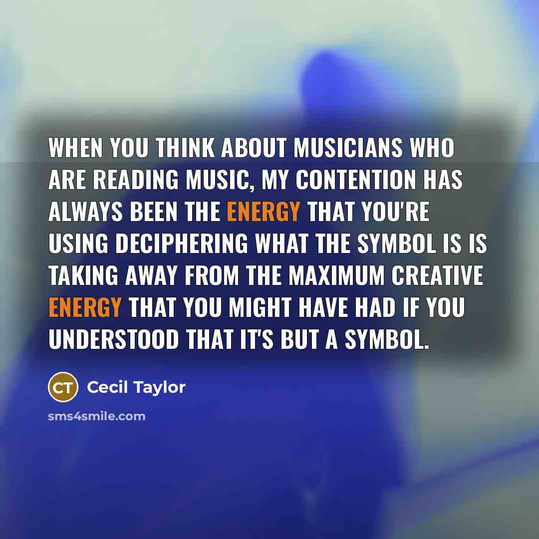 “When you think about musicians who are reading music, my contention has always been the energy that you're using deciphering what the symbol is is taking away from the maximum creative energy that you might have had if you understood that it's but a symbol.” quote by Cecil Taylor