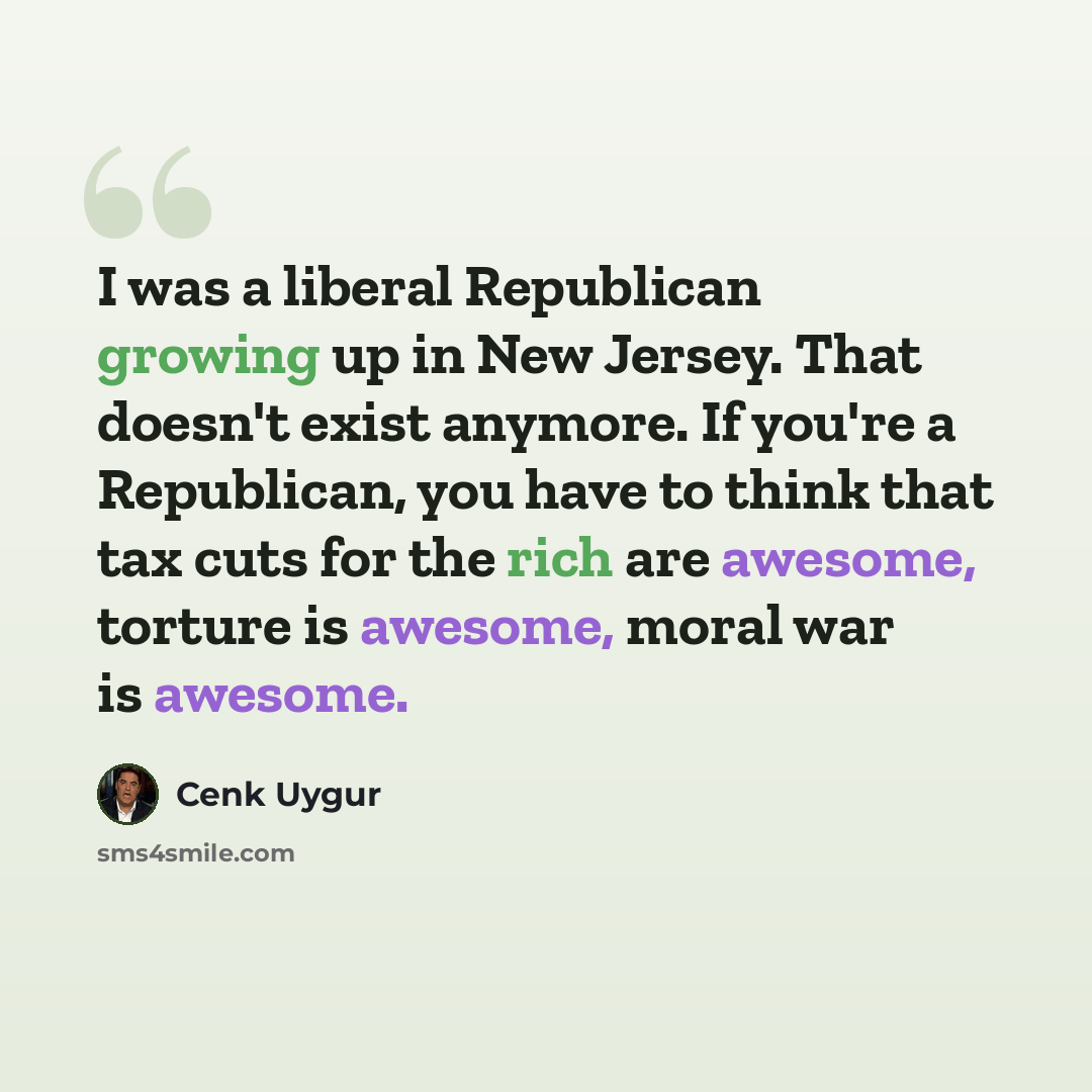 “I was a liberal Republican growing up in New Jersey. That doesn't exist anymore. If you're a Republican, you have to think that tax cuts for the rich are awesome, torture is awesome, moral war is awesome.” quote by Cenk Uygur