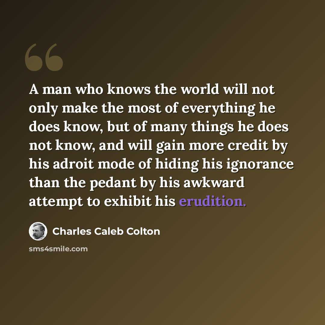 “A man who knows the world will not only make the most of everything he does know, but of many things he does not know, and will gain more credit by his adroit mode of hiding his ignorance than the pedant by his awkward attempt to exhibit his erudition.” quote by Charles Caleb Colton