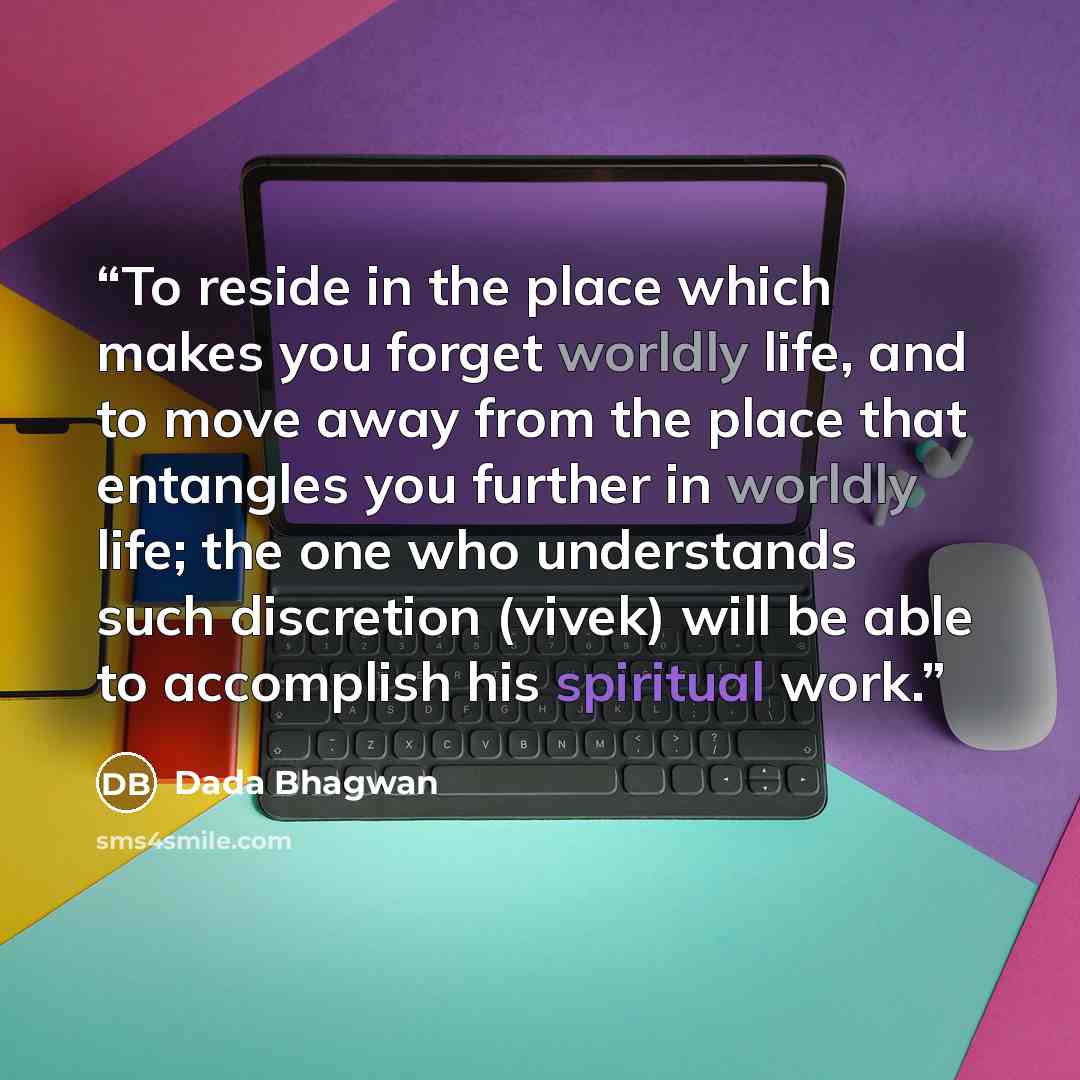 “To reside in the place which makes you forget worldly life, and to move away from the place that entangles you further in worldly life; the one who understands such discretion (vivek) will be able to accomplish his spiritual work.” quote by Dada Bhagwan