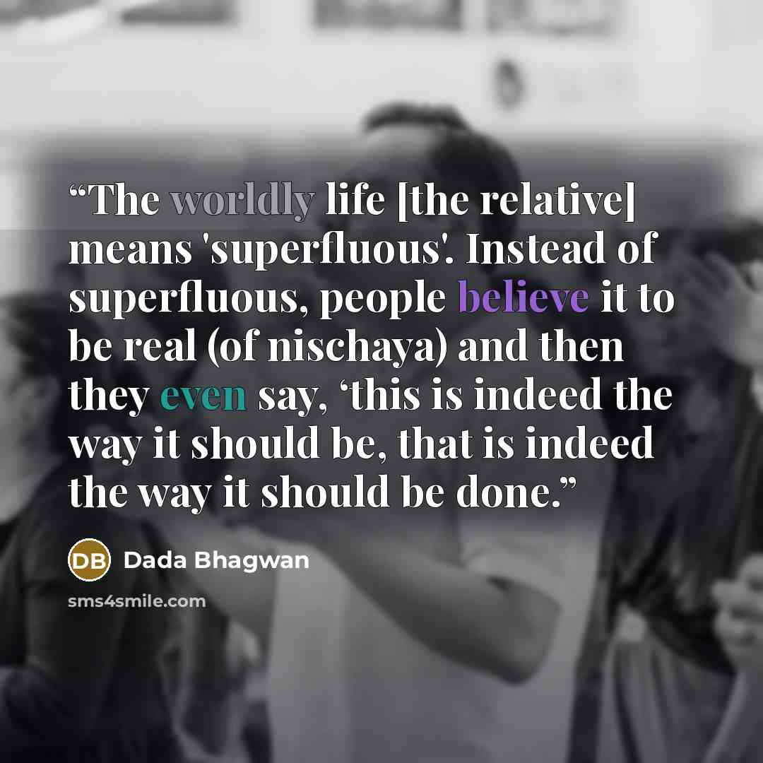 “The worldly life [the relative] means 'superfluous'. Instead of superfluous, people believe it to be real (of nischaya) and then they even say, ‘this is indeed the way it should be, that is indeed the way it should be done.” quote by Dada Bhagwan