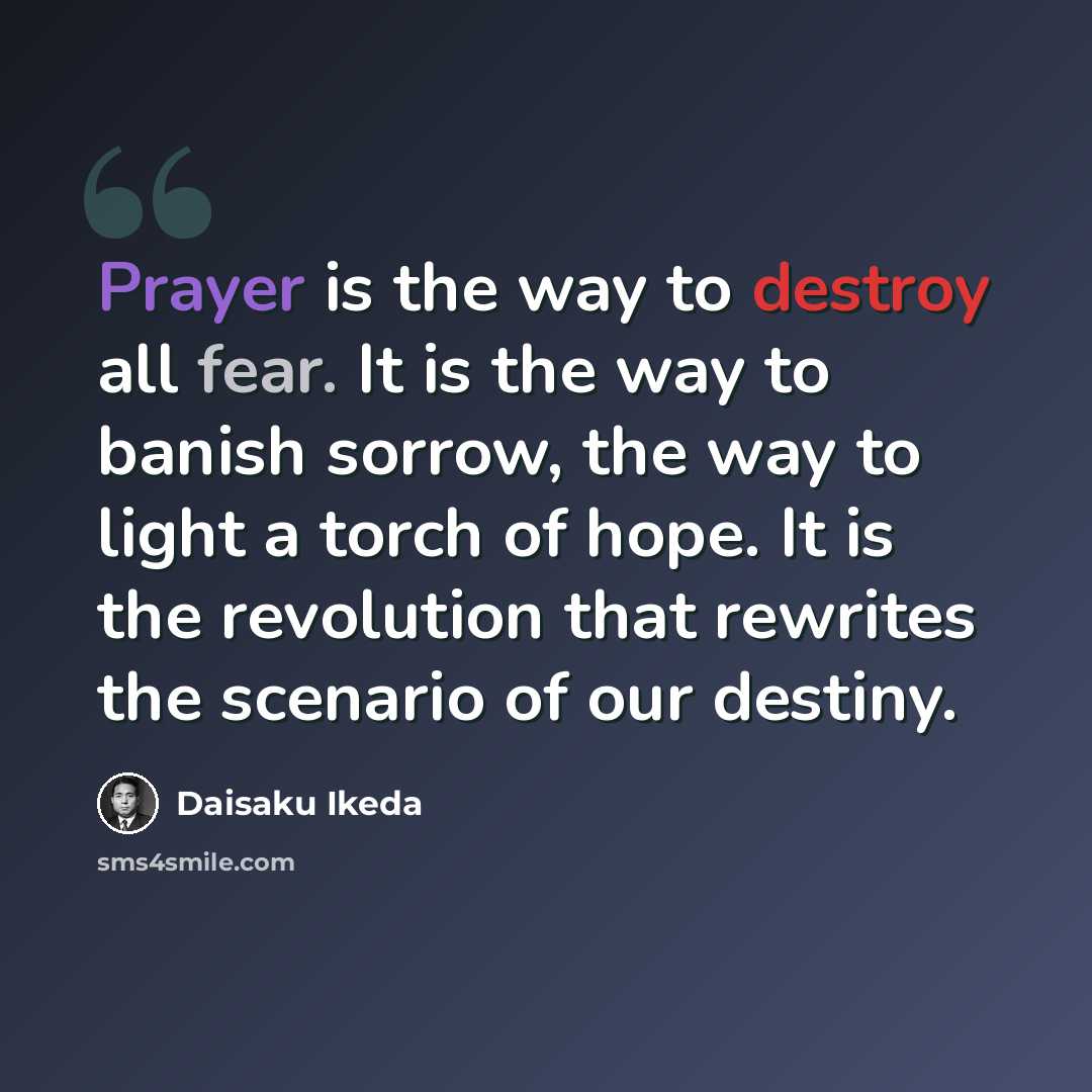 “Prayer is the way to destroy all fear. It is the way to banish sorrow, the way to light a torch of hope. It is the revolution that rewrites the scenario of our destiny.” quote by Daisaku Ikeda