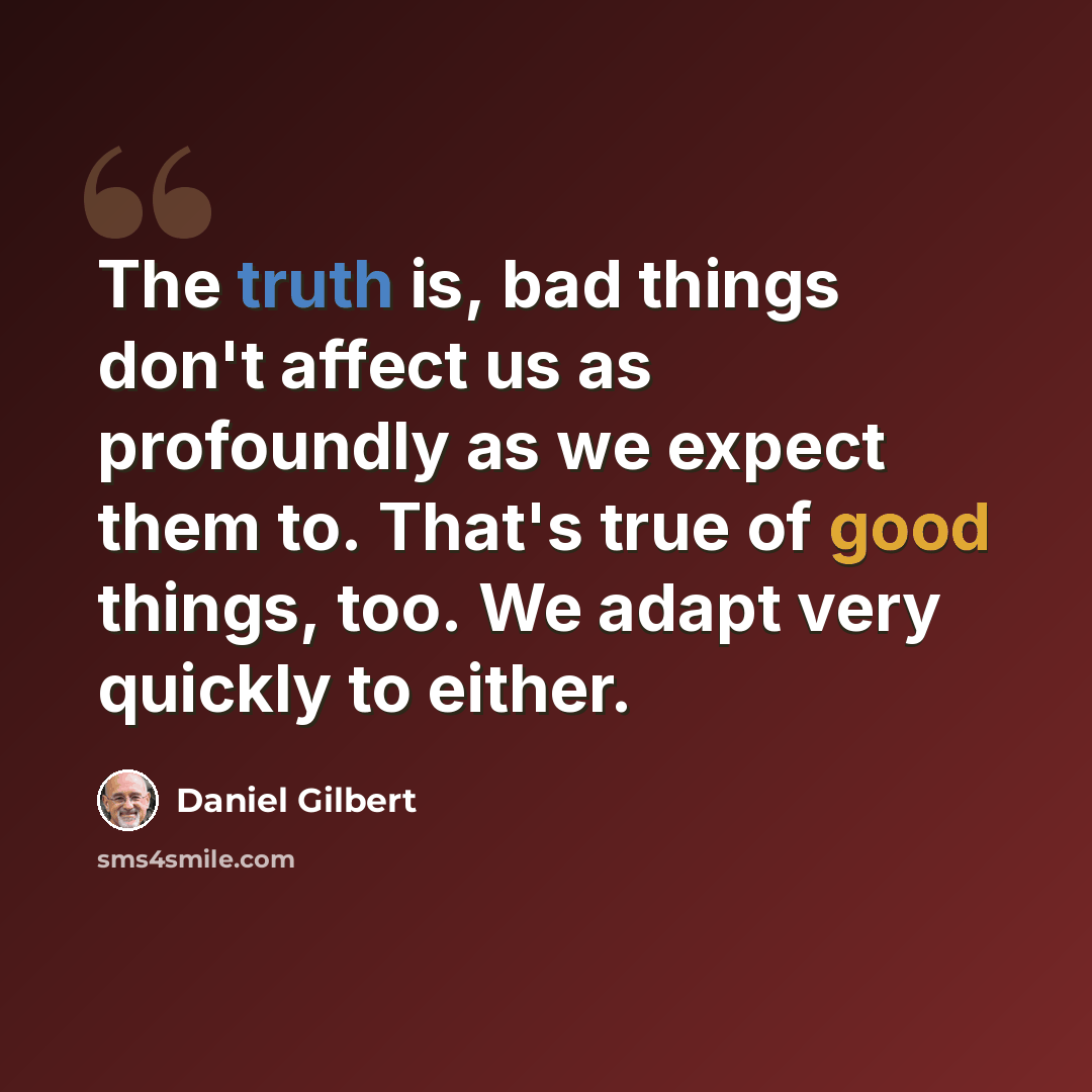 “The truth is, bad things don't affect us as profoundly as we expect them to. That's true of good things, too. We adapt very quickly to either.” quote by Daniel Gilbert
