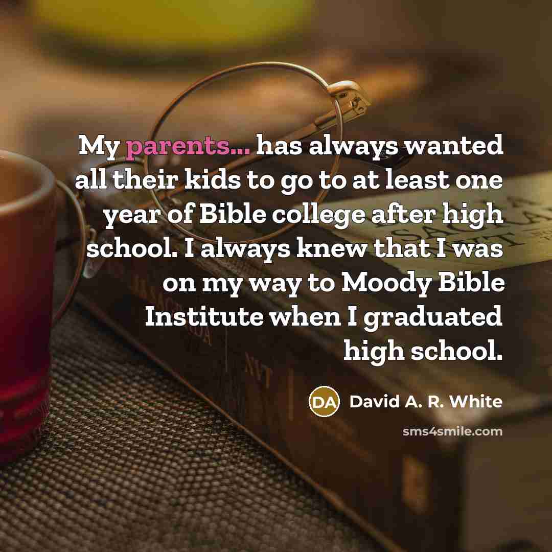 “My parents... has always wanted all their kids to go to at least one year of Bible college after high school. I always knew that I was on my way to Moody Bible Institute when I graduated high school.” quote by David A. R. White
