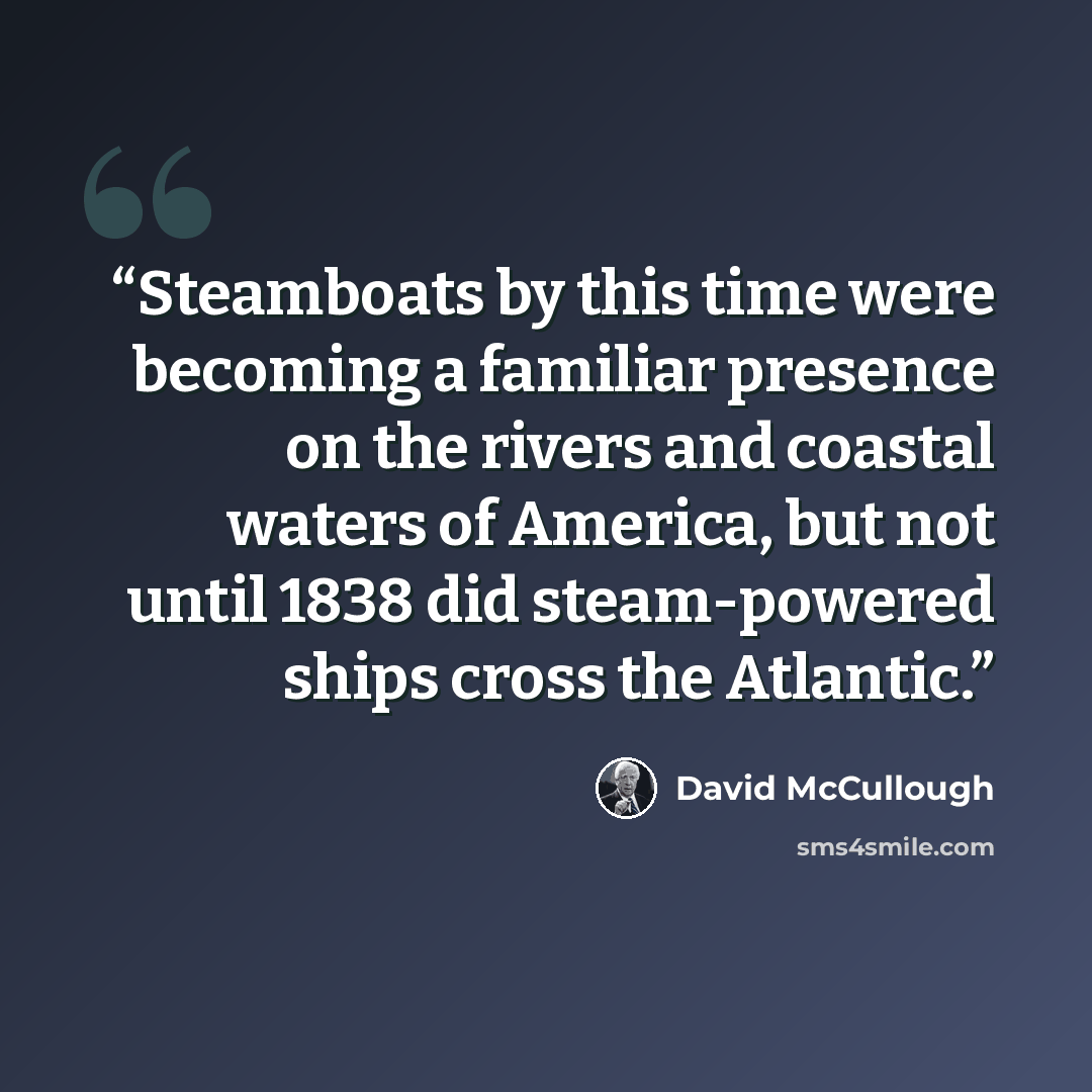 “Steamboats by this time were becoming a familiar presence on the rivers and coastal waters of America, but not until 1838 did steam-powered ships cross the Atlantic.” quote by David McCullough