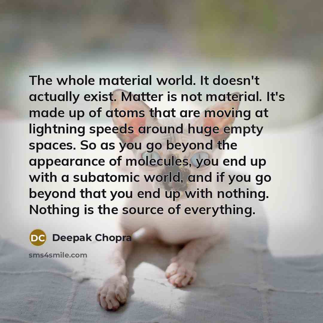 “The whole material world. It doesn't actually exist. Matter is not material. It's made up of atoms that are moving at lightning speeds around huge empty spaces. So as you go beyond the appearance of molecules, you end up with a subatomic world, and if you go beyond that you end up with nothing…” quote by Deepak Chopra