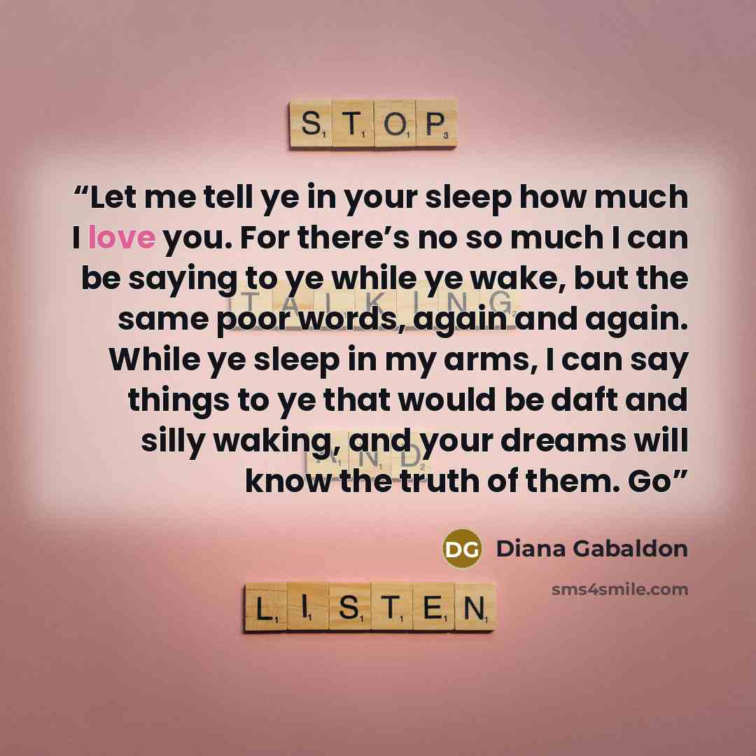 “Let me tell ye in your sleep how much I love you. For there’s no so much I can be saying to ye while ye wake, but the same poor words, again and again. While ye sleep in my arms, I can say things to ye that would be daft and silly waking, and your dreams will know the truth of them. Go” quote by Diana Gabaldon