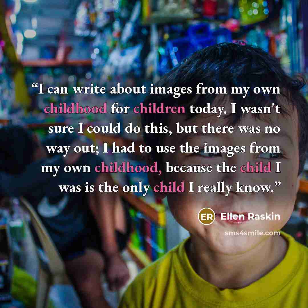 “I can write about images from my own childhood for children today. I wasn't sure I could do this, but there was no way out; I had to use the images from my own childhood, because the child I was is the only child I really know.” quote by Ellen Raskin