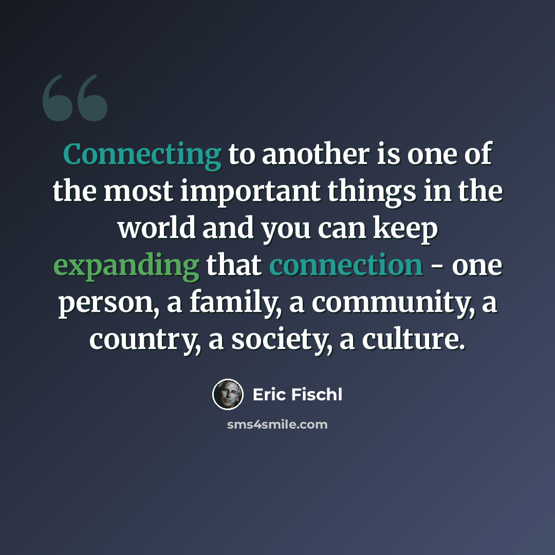 “Connecting to another is one of the most important things in the world and you can keep expanding that connection - one person, a family, a community, a country, a society, a culture.” quote by Eric Fischl