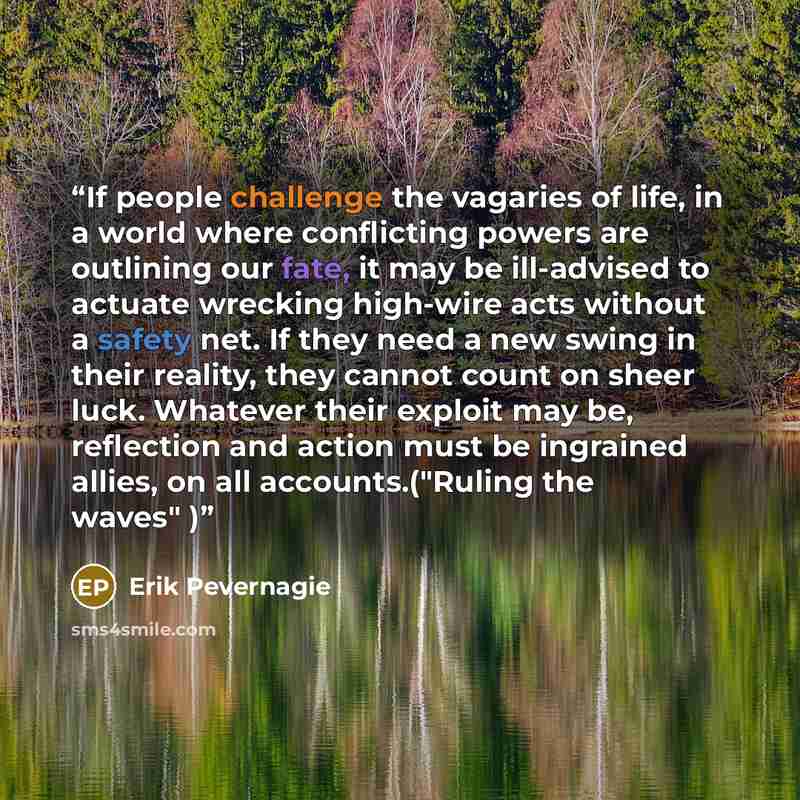 “If people challenge the vagaries of life, in a world where conflicting powers are outlining our fate, it may be ill-advised to actuate wrecking high-wire acts without a safety net. If they need a new swing in their reality, they cannot count on sheer luck. Whatever their exploit may be, reflection…” quote by Erik Pevernagie