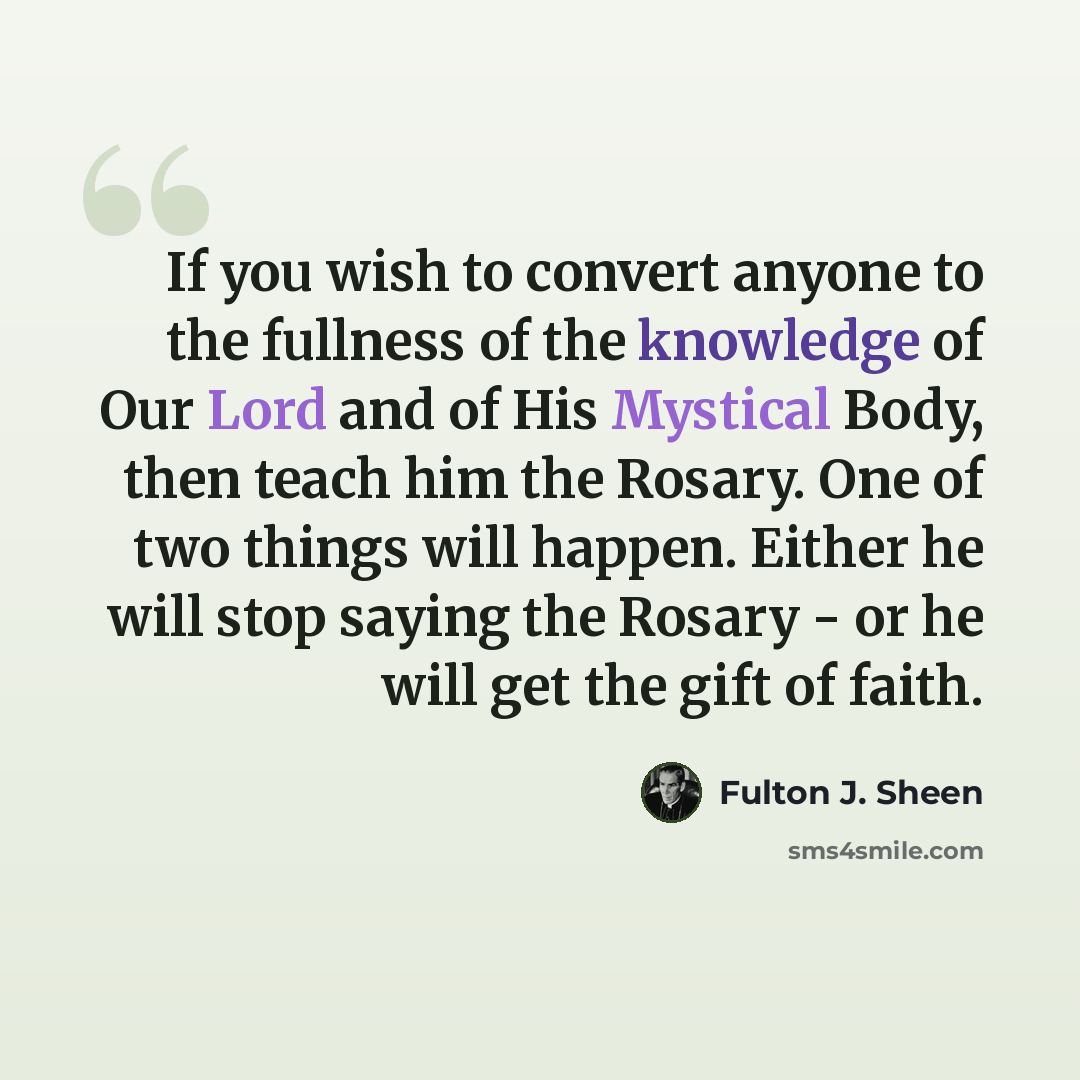 “If you wish to convert anyone to the fullness of the knowledge of Our Lord and of His Mystical Body, then teach him the Rosary. One of two things will happen. Either he will stop saying the Rosary - or he will get the gift of faith.” quote by Fulton J. Sheen