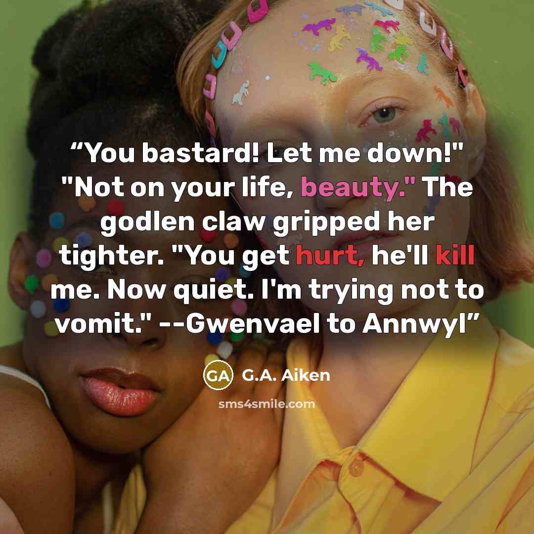“You bastard! Let me down!" "Not on your life, beauty." The godlen claw gripped her tighter. "You get hurt, he'll kill me. Now quiet. I'm trying not to vomit." --Gwenvael to Annwyl” quote by G.A. Aiken