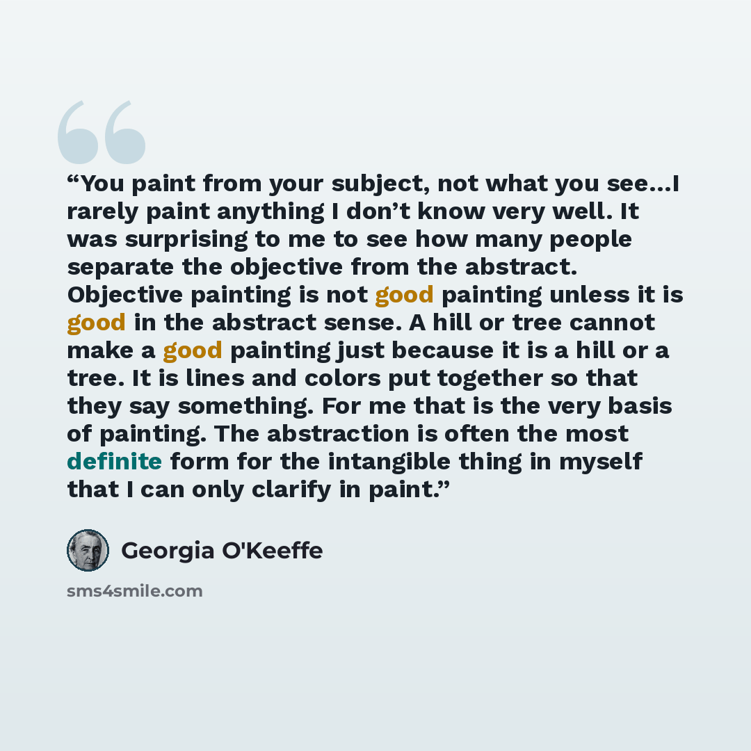 “You paint from your subject, not what you see…I rarely paint anything I don’t know very well. It was surprising to me to see how many people separate the objective from the abstract. Objective painting is not good painting unless it is good in the abstract sense. A hill or tree cannot make a good…” quote by Georgia O'Keeffe