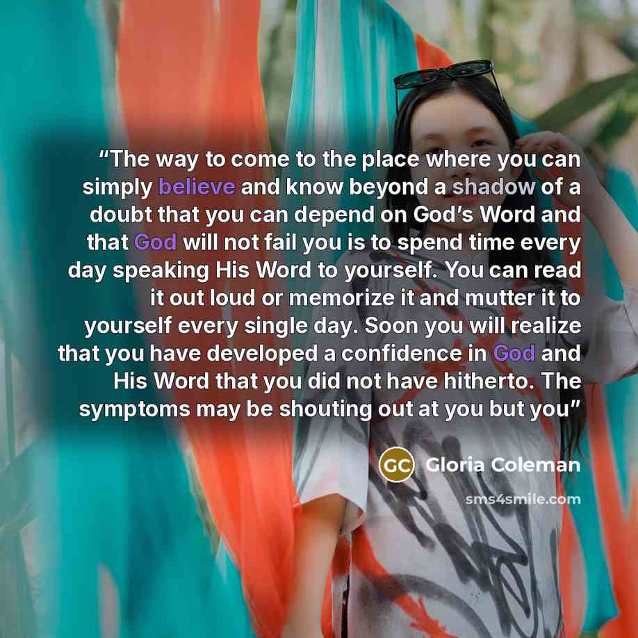 “The way to come to the place where you can simply believe and know beyond a shadow of a doubt that you can depend on God’s Word and that God will not fail you is to spend time every day speaking His Word to yourself. You can read it out loud or memorize it and mutter it to yourself every single…” quote by Gloria Coleman