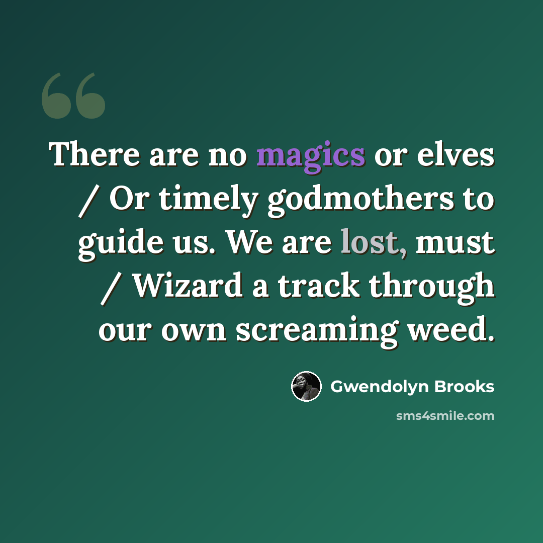“There are no magics or elves / Or timely godmothers to guide us. We are lost, must / Wizard a track through our own screaming weed.” quote by Gwendolyn Brooks