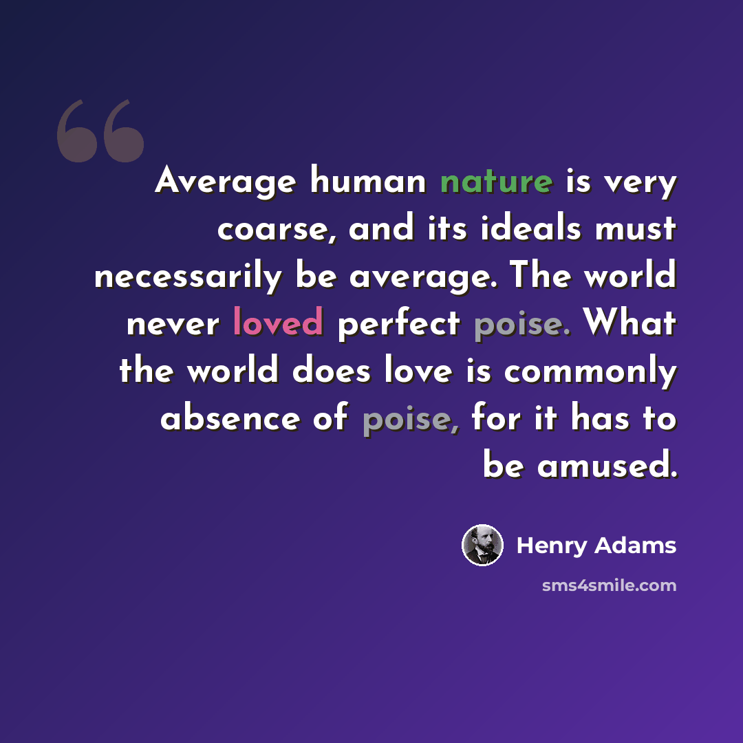 “Average human nature is very coarse, and its ideals must necessarily be average. The world never loved perfect poise. What the world does love is commonly absence of poise, for it has to be amused.” quote by Henry Adams