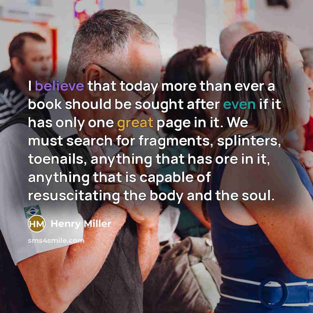 “I believe that today more than ever a book should be sought after even if it has only one great page in it. We must search for fragments, splinters, toenails, anything that has ore in it, anything that is capable of resuscitating the body and the soul.” quote by Henry Miller