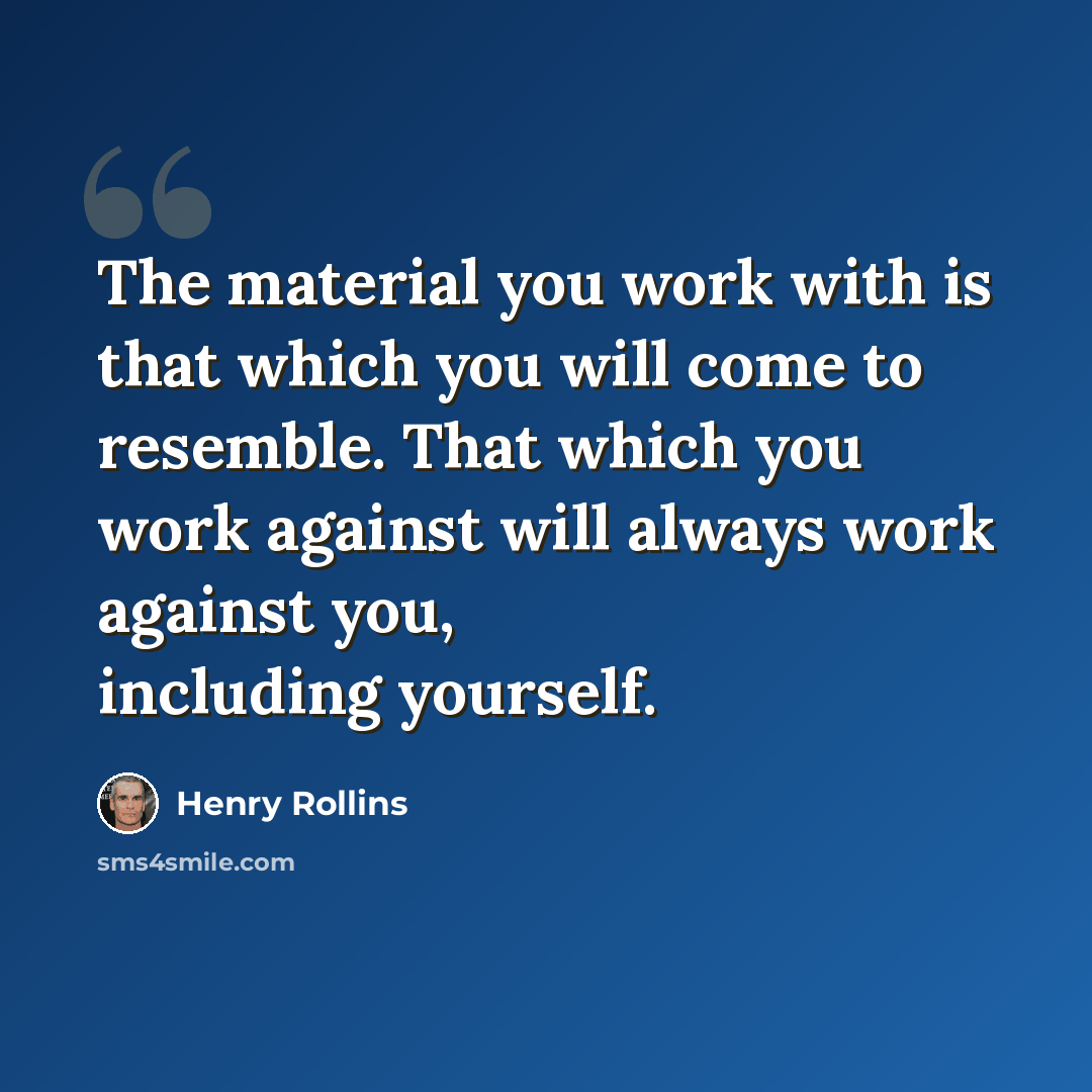 “The material you work with is that which you will come to resemble. That which you work against will always work against you, including yourself.” quote by Henry Rollins